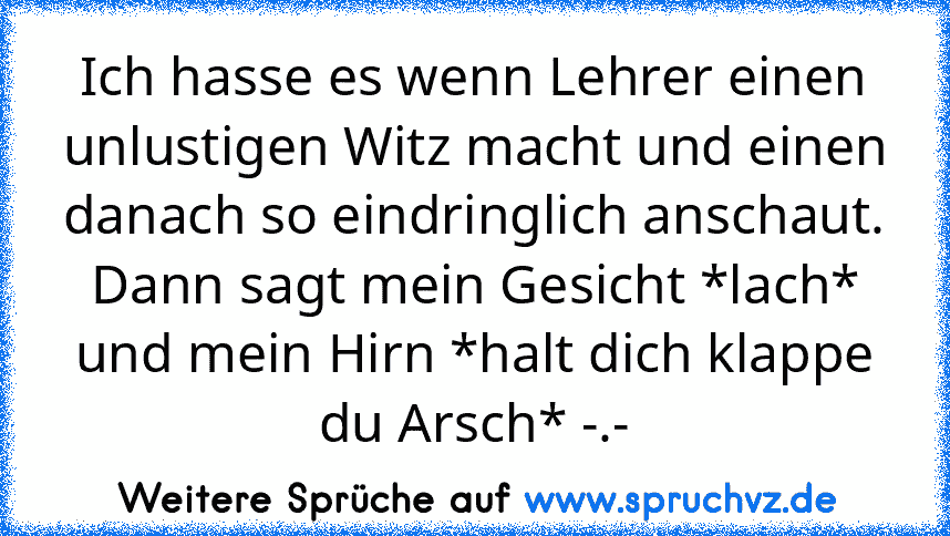 Ich hasse es wenn Lehrer einen unlustigen Witz macht und einen danach so eindringlich anschaut.
Dann sagt mein Gesicht *lach* und mein Hirn *halt dich klappe du Arsch* -.-