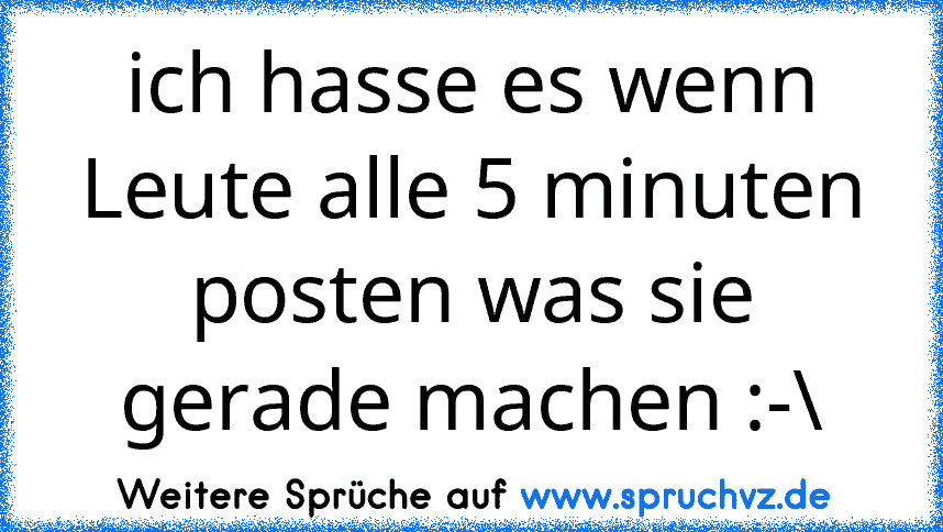 ich hasse es wenn Leute alle 5 minuten posten was sie gerade machen :-\