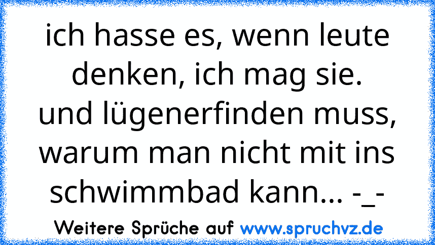 ich hasse es, wenn leute denken, ich mag sie.
und lügenerfinden muss, warum man nicht mit ins schwimmbad kann... -_-