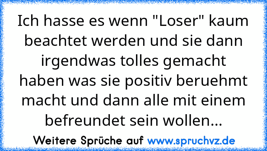 Ich hasse es wenn "Loser" kaum beachtet werden und sie dann irgendwas tolles gemacht haben was sie positiv beruehmt macht und dann alle mit einem befreundet sein wollen...