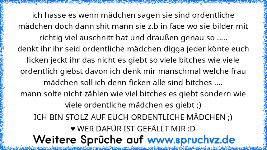 ich hasse es wenn mädchen sagen sie sind ordentliche mädchen doch dann shit mann sie z.b in face wo sie bilder mit richtig viel auschnitt hat und draußen genau so .....
denkt ihr ihr seid ordentliche mädchen digga jeder könte euch ficken jeckt ihr das nicht es giebt so viele bitches wie viele ordentlich giebst davon ich denk mir manschmal welche frau mädchen soll ich denn ficken alle sind bitch...