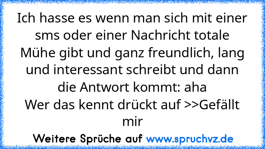 Ich hasse es wenn man sich mit einer sms oder einer Nachricht totale Mühe gibt und ganz freundlich, lang und interessant schreibt und dann die Antwort kommt: aha
Wer das kennt drückt auf >>Gefällt mir