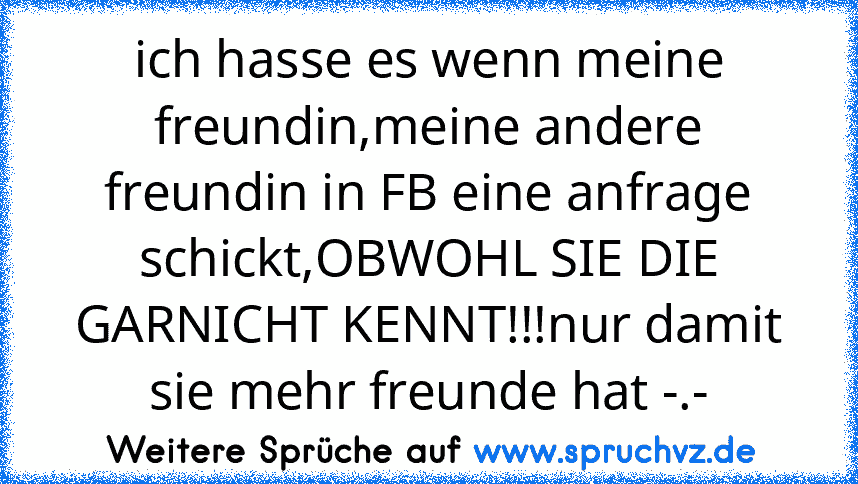 ich hasse es wenn meine freundin,meine andere freundin in FB eine anfrage schickt,OBWOHL SIE DIE GARNICHT KENNT!!!nur damit sie mehr freunde hat -.-