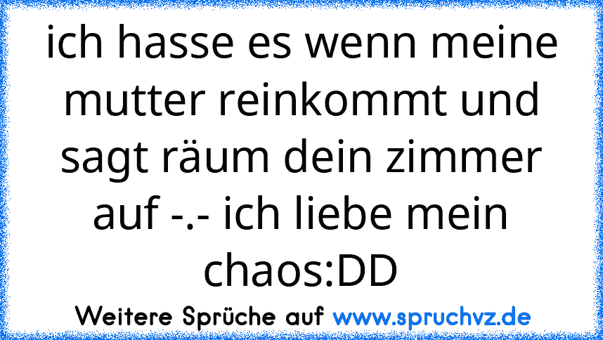 ich hasse es wenn meine mutter reinkommt und sagt räum dein zimmer auf -.- ich liebe mein chaos:DD