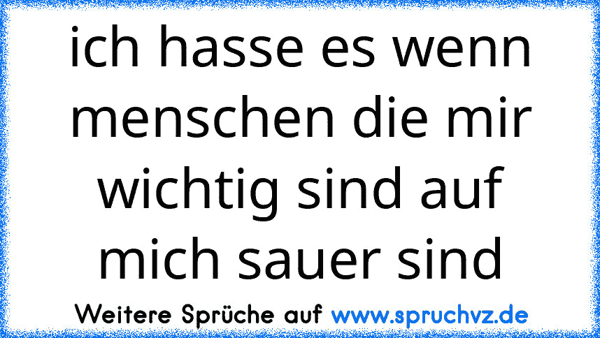 ich hasse es wenn menschen die mir wichtig sind auf mich sauer sind