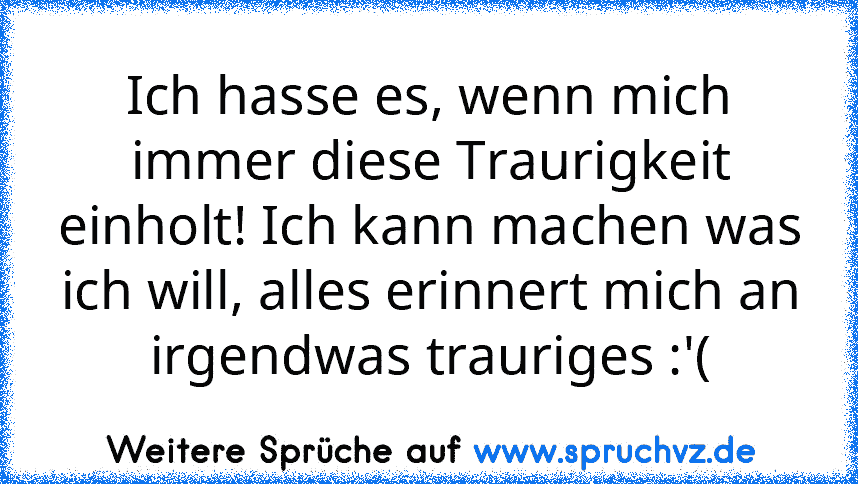 Ich hasse es, wenn mich immer diese Traurigkeit einholt! Ich kann machen was ich will, alles erinnert mich an irgendwas trauriges :'(