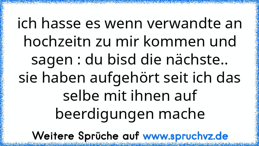 ich hasse es wenn verwandte an hochzeitn zu mir kommen und sagen : du bisd die nächste..
sie haben aufgehört seit ich das selbe mit ihnen auf beerdigungen mache