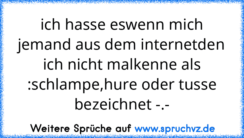 ich hasse eswenn mich jemand aus dem internetden ich nicht malkenne als :schlampe,hure oder tusse bezeichnet -.-