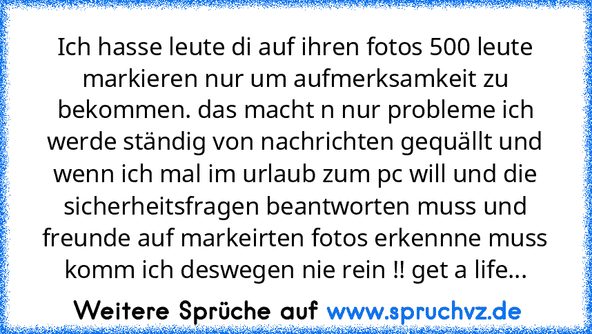 Ich hasse leute di auf ihren fotos 500 leute markieren nur um aufmerksamkeit zu bekommen. das macht n nur probleme ich werde ständig von nachrichten gequällt und wenn ich mal im urlaub zum pc will und die sicherheitsfragen beantworten muss und freunde auf markeirten fotos erkennne muss komm ich deswegen nie rein !! get a life...