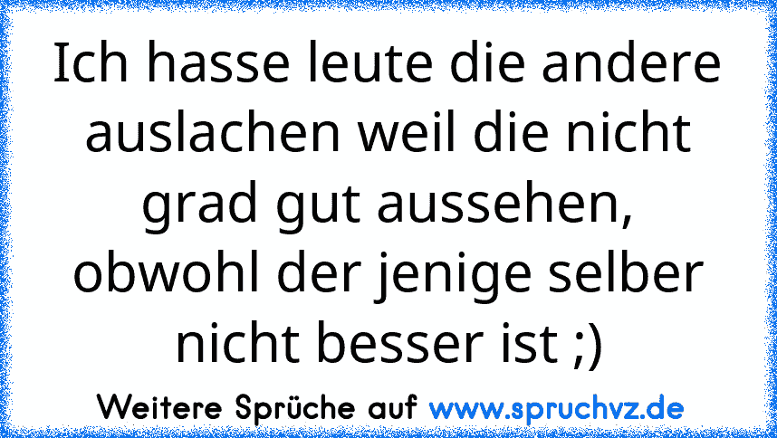 Ich hasse leute die andere auslachen weil die nicht grad gut aussehen, obwohl der jenige selber nicht besser ist ;)