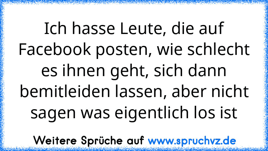 Ich hasse Leute, die auf Facebook posten, wie schlecht es ihnen geht, sich dann bemitleiden lassen, aber nicht sagen was eigentlich los ist