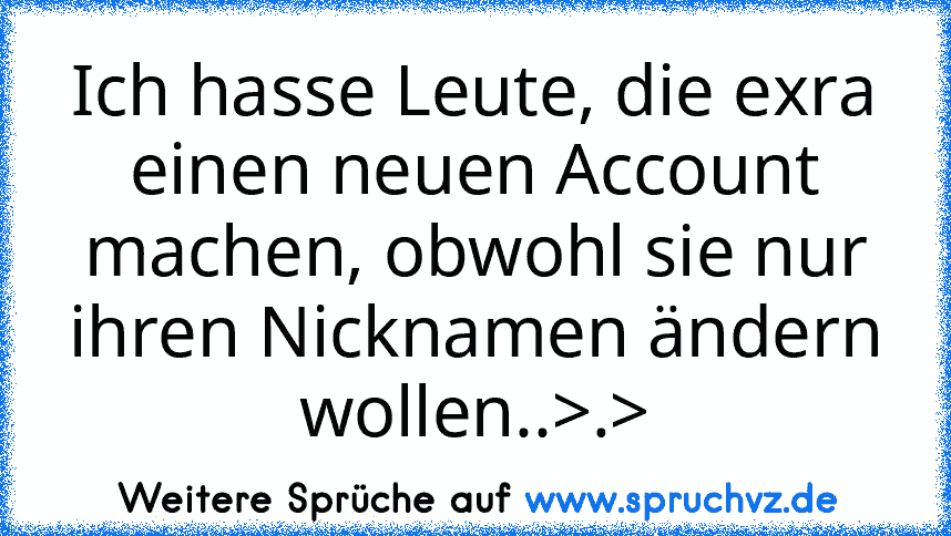 Ich hasse Leute, die exra einen neuen Account machen, obwohl sie nur ihren Nicknamen ändern wollen..>.>