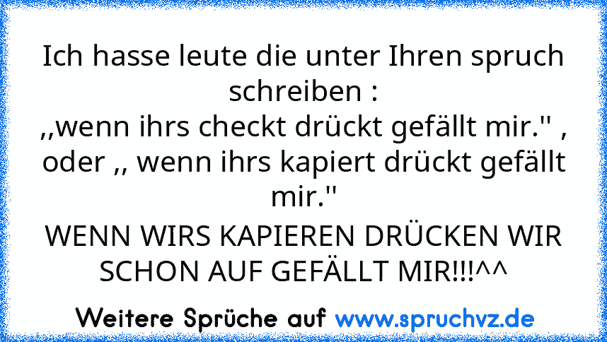 Ich hasse leute die unter Ihren spruch schreiben :
,,wenn ihrs checkt drückt gefällt mir.'' ,
oder ,, wenn ihrs kapiert drückt gefällt mir.''
WENN WIRS KAPIEREN DRÜCKEN WIR SCHON AUF GEFÄLLT MIR!!!^^