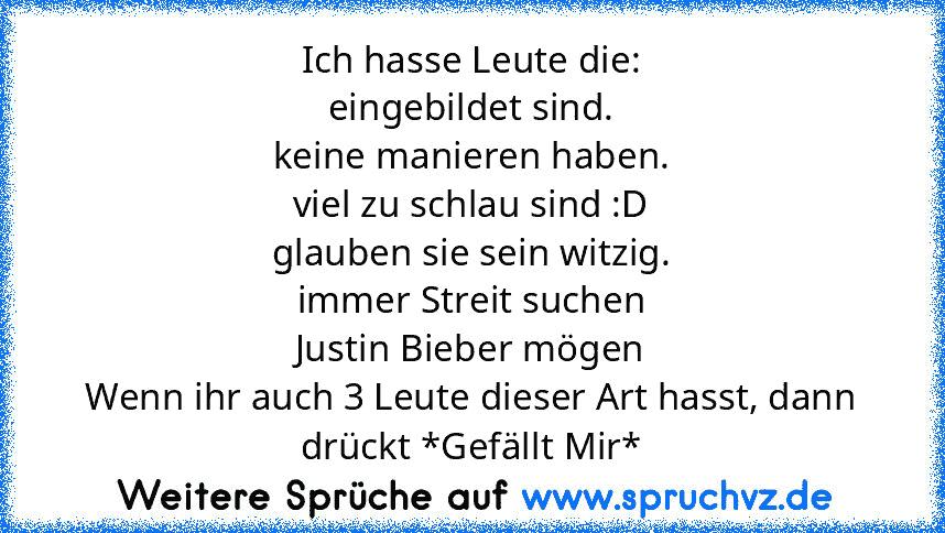 Ich hasse Leute die:
eingebildet sind.
keine manieren haben.
viel zu schlau sind :D
glauben sie sein witzig.
immer Streit suchen
Justin Bieber mögen
Wenn ihr auch 3 Leute dieser Art hasst, dann drückt *Gefällt Mir*