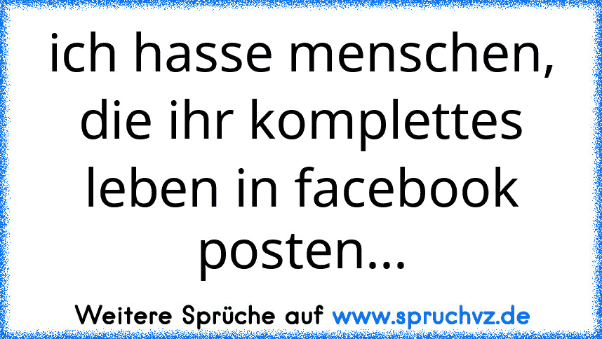 ich hasse menschen, die ihr komplettes leben in facebook posten...