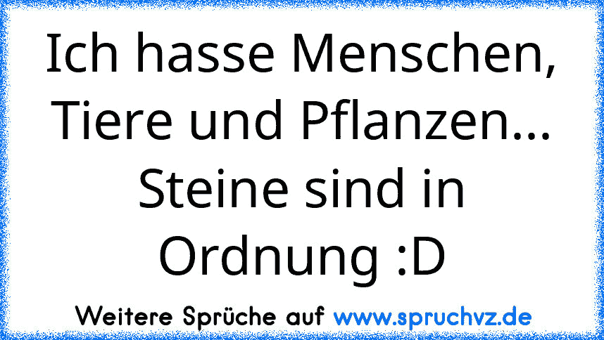 Ich hasse Menschen, Tiere und Pflanzen... Steine sind in Ordnung :D