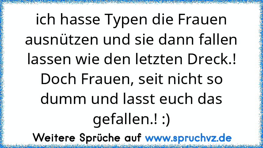 ich hasse Typen die Frauen ausnützen und sie dann fallen lassen wie den letzten Dreck.!
Doch Frauen, seit nicht so dumm und lasst euch das gefallen.! :)