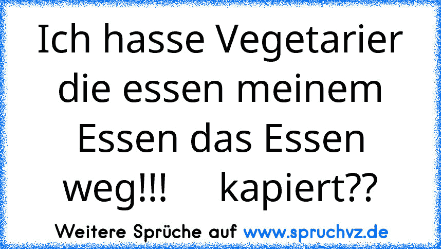 Ich hasse Vegetarier die essen meinem Essen das Essen weg!!!     kapiert??