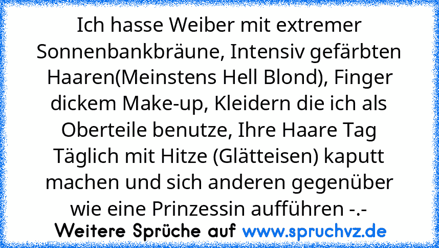 Ich hasse Weiber mit extremer Sonnenbankbräune, Intensiv gefärbten Haaren(Meinstens Hell Blond), Finger dickem Make-up, Kleidern die ich als Oberteile benutze, Ihre Haare Tag Täglich mit Hitze (Glätteisen) kaputt machen und sich anderen gegenüber wie eine Prinzessin aufführen -.-