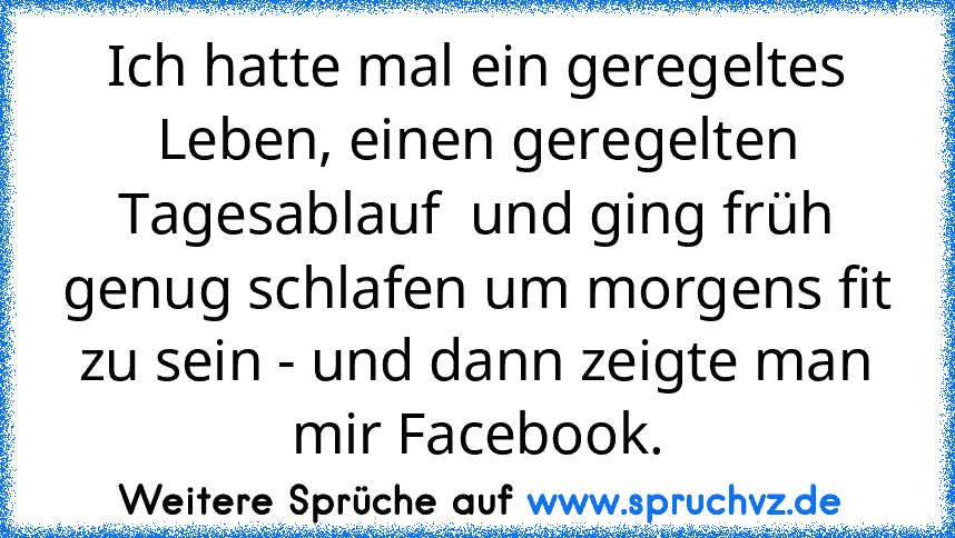 Ich hatte mal ein geregeltes Leben, einen geregelten Tagesablauf  und ging früh genug schlafen um morgens fit zu sein - und dann zeigte man mir Facebook.