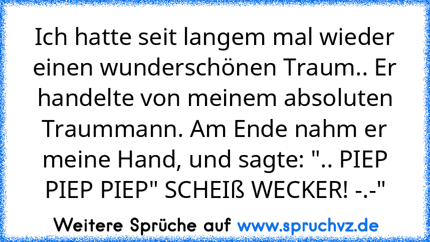 Ich hatte seit langem mal wieder einen wunderschönen Traum.. Er handelte von meinem absoluten Traummann. Am Ende nahm er meine Hand, und sagte: ".. PIEP PIEP PIEP" SCHEIß WECKER! -.-"