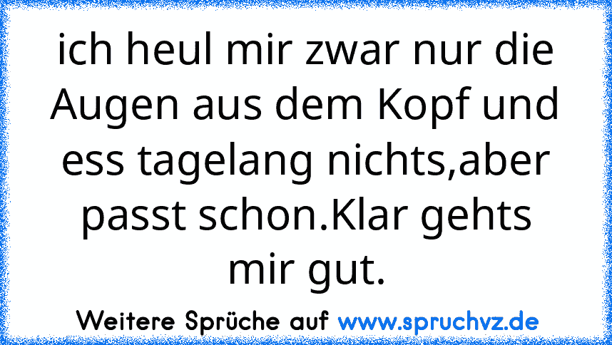 ich heul mir zwar nur die Augen aus dem Kopf und ess tagelang nichts,aber passt schon.Klar gehts mir gut.