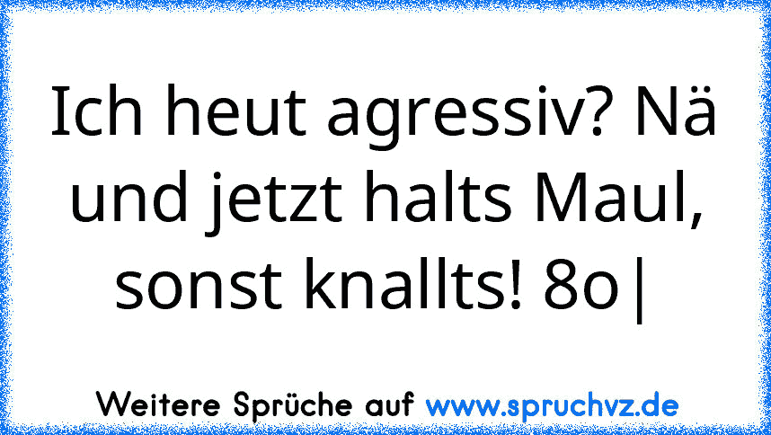 Ich heut agressiv? Nä und jetzt halts Maul, sonst knallts! 8o|