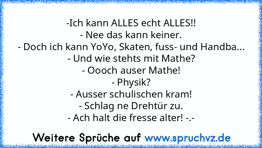 -Ich kann ALLES echt ALLES!!
- Nee das kann keiner.
- Doch ich kann YoYo, Skaten, fuss- und Handba...
- Und wie stehts mit Mathe?
- Oooch auser Mathe!
- Physik?
- Ausser schulischen kram!
- Schlag ne Drehtür zu.
- Ach halt die fresse alter! -.-