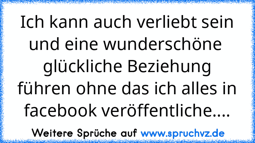 Ich kann auch verliebt sein und eine wunderschöne  glückliche Beziehung führen ohne das ich alles in facebook veröffentliche....