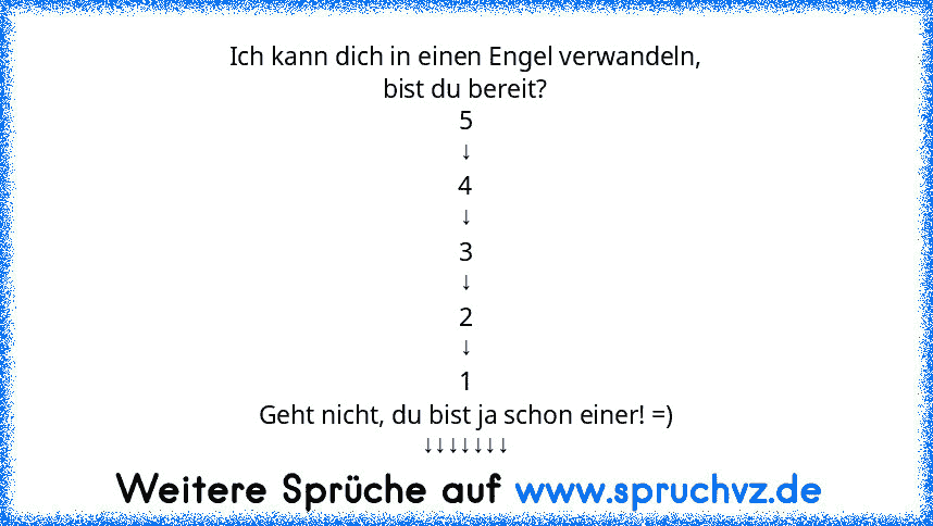 Ich kann dich in einen Engel verwandeln,
bist du bereit?
5
↓
4
↓
3
↓
2
↓
1
Geht nicht, du bist ja schon einer! =)
↓↓↓↓↓↓↓