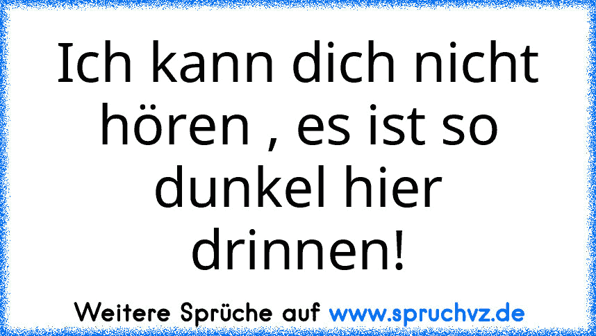 Ich kann dich nicht hören , es ist so dunkel hier drinnen!