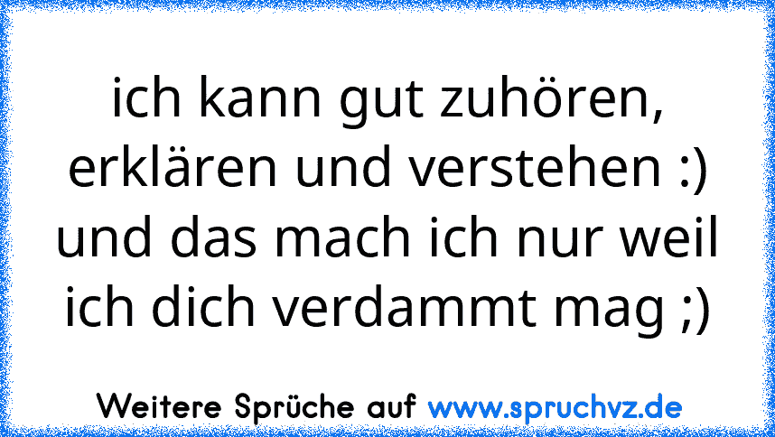 ich kann gut zuhören, erklären und verstehen :) und das mach ich nur weil ich dich verdammt mag ;)