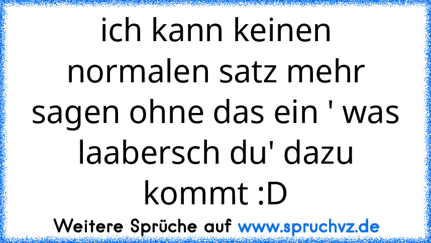 ich kann keinen normalen satz mehr sagen ohne das ein ' was laabersch du' dazu kommt :D