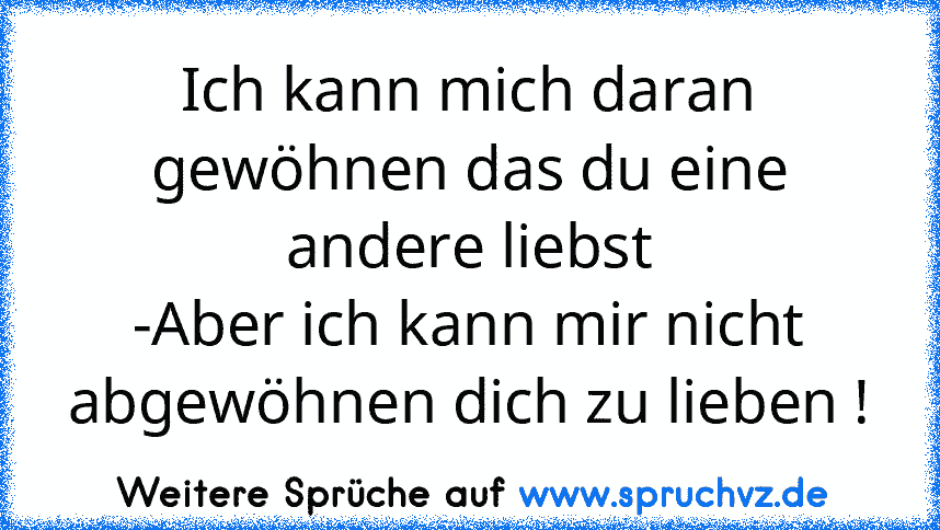 Ich kann mich daran gewöhnen das du eine andere liebst
-Aber ich kann mir nicht abgewöhnen dich zu lieben !