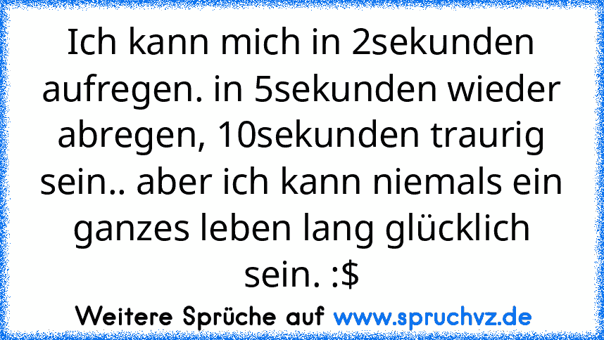 Ich kann mich in 2sekunden aufregen. in 5sekunden wieder abregen, 10sekunden traurig sein.. aber ich kann niemals ein ganzes leben lang glücklich sein. :$