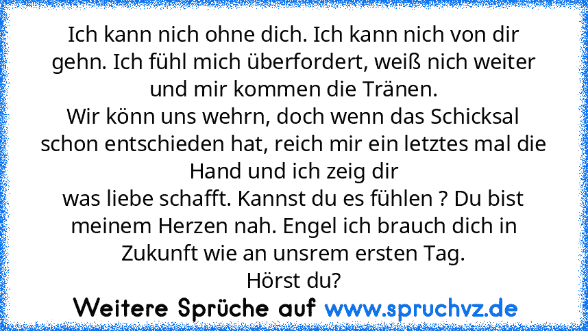 Ich kann nich ohne dich. Ich kann nich von dir gehn. Ich fühl mich überfordert, weiß nich weiter und mir kommen die Tränen.
Wir könn uns wehrn, doch wenn das Schicksal schon entschieden hat, reich mir ein letztes mal die Hand und ich zeig dir
was liebe schafft. Kannst du es fühlen ? Du bist meinem Herzen nah. Engel ich brauch dich in Zukunft wie an unsrem ersten Tag.
Hörst du?