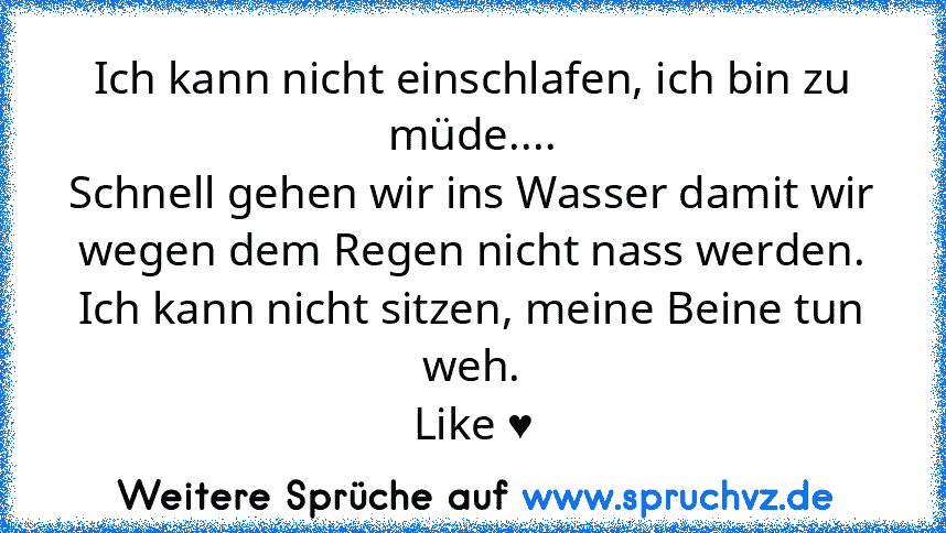 Ich kann nicht einschlafen, ich bin zu müde....
Schnell gehen wir ins Wasser damit wir wegen dem Regen nicht nass werden.
Ich kann nicht sitzen, meine Beine tun weh.
Like ♥