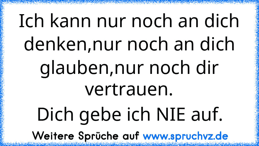 Ich kann nur noch an dich denken,nur noch an dich glauben,nur noch dir vertrauen.
Dich gebe ich NIE auf.