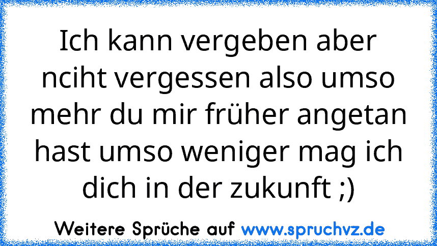 Ich kann vergeben aber nciht vergessen also umso mehr du mir früher angetan hast umso weniger mag ich dich in der zukunft ;)