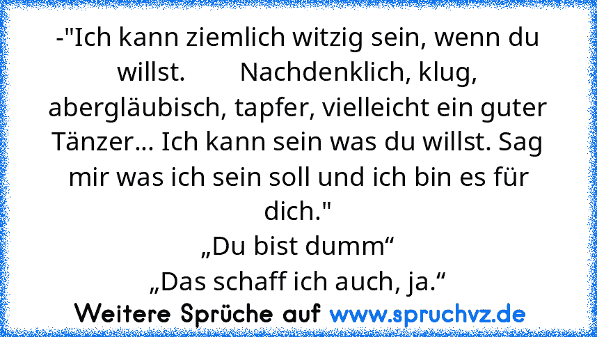 -"Ich kann ziemlich witzig sein, wenn du willst.        Nachdenklich, klug, abergläubisch, tapfer, vielleicht ein guter Tänzer... Ich kann sein was du willst. Sag mir was ich sein soll und ich bin es für dich."
„Du bist dumm“
„Das﻿ schaff ich auch, ja.“