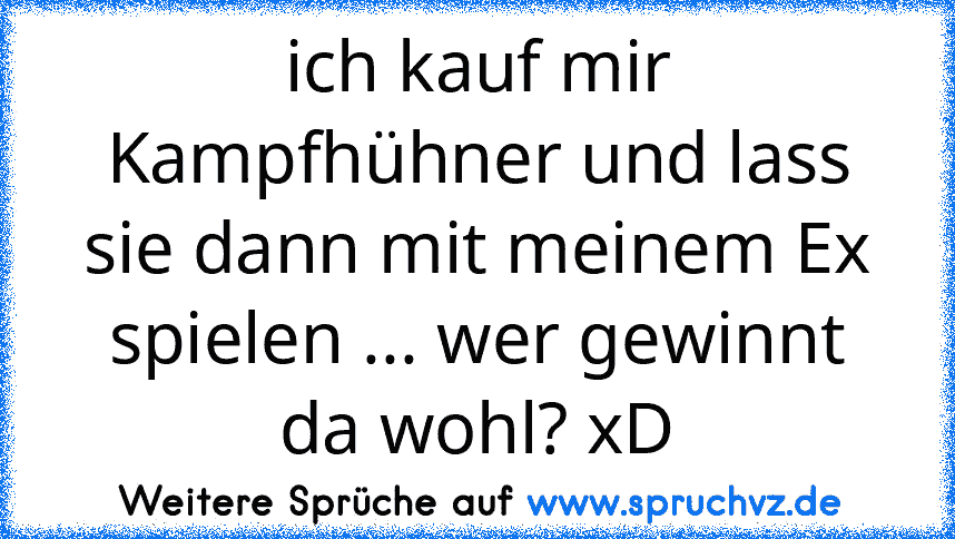 ich kauf mir Kampfhühner und lass sie dann mit meinem Ex spielen ... wer gewinnt da wohl? xD