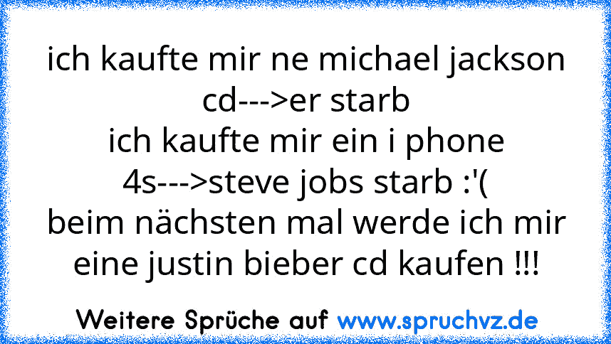 ich kaufte mir ne michael jackson cd--->er starb
ich kaufte mir ein i phone 4s--->steve jobs starb :'(
beim nächsten mal werde ich mir eine justin bieber cd kaufen !!!