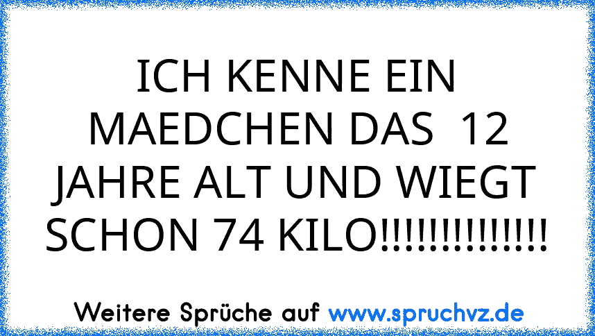 ICH KENNE EIN MAEDCHEN DAS  12 JAHRE ALT UND WIEGT SCHON 74 KILO!!!!!!!!!!!!!!