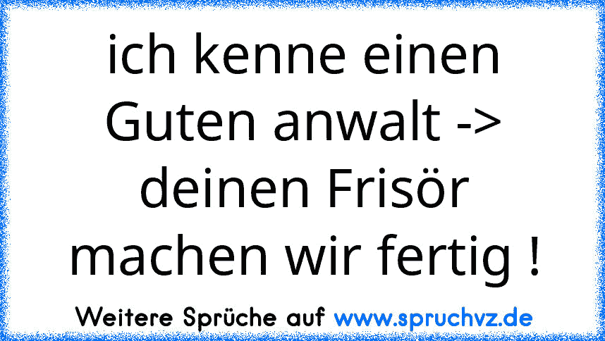 ich kenne einen Guten anwalt -> deinen Frisör machen wir fertig !