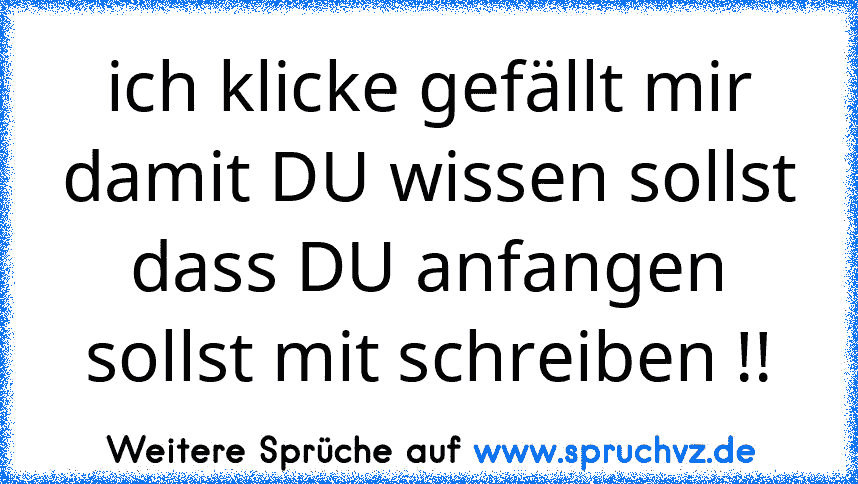 ich klicke gefällt mir damit DU wissen sollst dass DU anfangen sollst mit schreiben !!