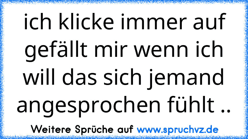 ich klicke immer auf gefällt mir wenn ich will das sich jemand angesprochen fühlt ..