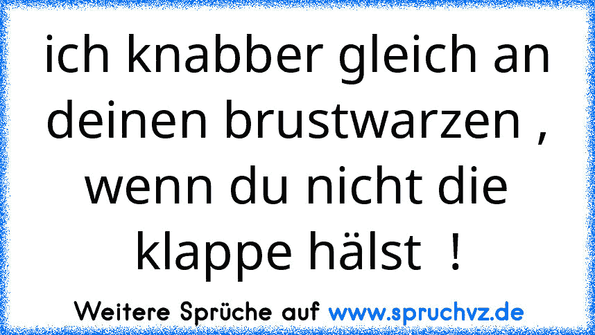 ich knabber gleich an deinen brustwarzen , wenn du nicht die klappe hälst  !