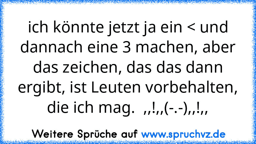 ich könnte jetzt ja ein < und dannach eine 3 machen, aber das zeichen, das das dann ergibt, ist Leuten vorbehalten, die ich mag.  ,,!,,(-.-),,!,,