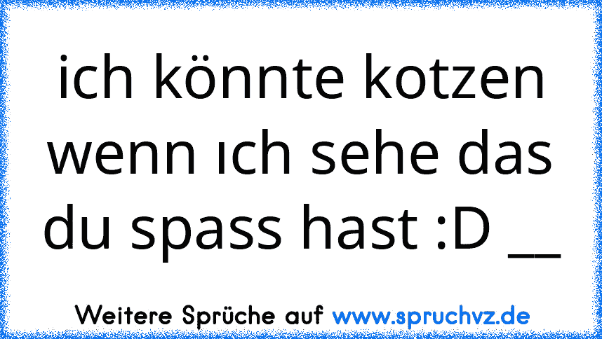 ich könnte kotzen wenn ıch sehe das du spass hast :D __