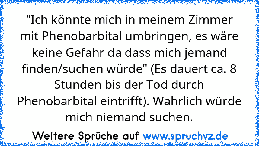 "Ich könnte mich in meinem Zimmer mit Phenobarbital umbringen, es wäre keine Gefahr da dass mich jemand finden/suchen würde" (Es dauert ca. 8 Stunden bis der Tod durch Phenobarbital eintrifft). Wahrlich würde mich niemand suchen.